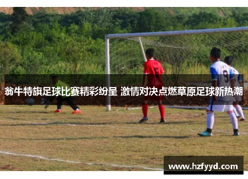 翁牛特旗足球比赛精彩纷呈 激情对决点燃草原足球新热潮
