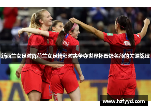 新西兰女足对阵荷兰女足精彩对决争夺世界杯晋级名额的关键战役